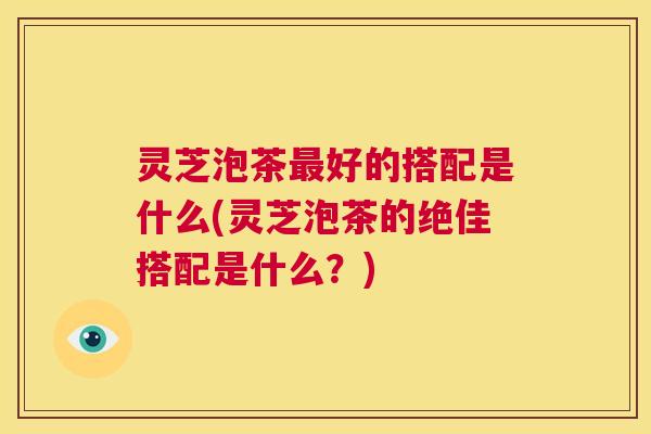 灵芝泡茶最好的搭配是什么(灵芝泡茶的绝佳搭配是什么?) 第1张 灵芝泡茶最好的搭配是什么(灵芝泡茶的绝佳搭配是什么?) 第1张