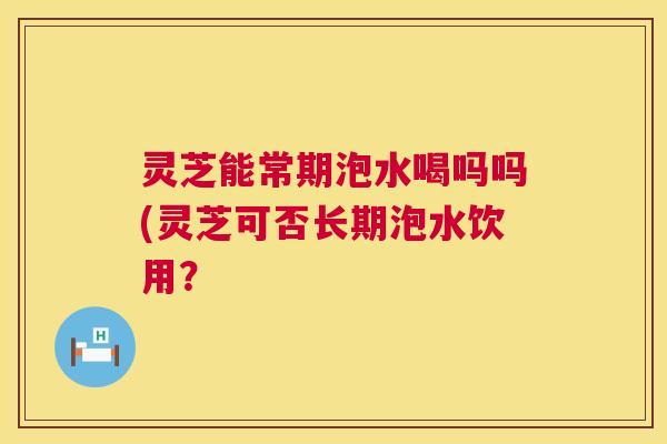 灵芝能常期泡水喝吗吗(灵芝可否长期泡水饮用? 第1张 灵芝能常期泡水喝吗吗(灵芝可否长期泡水饮用? 第1张
