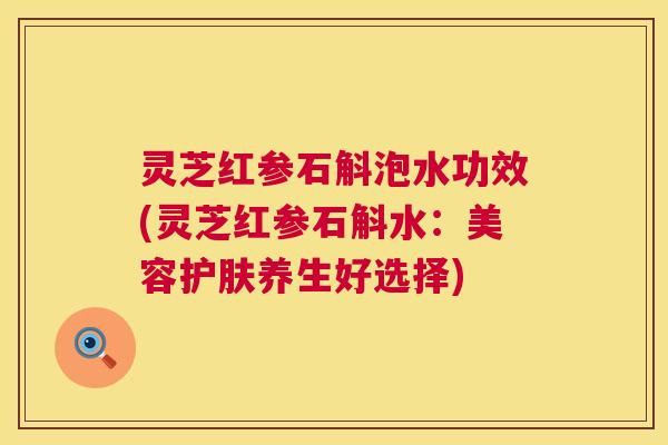 灵芝红参石斛泡水功效(灵芝红参石斛水:美容护肤养生好选择) 第1张 灵芝红参石斛泡水功效(灵芝红参石斛水:美容护肤养生好选择) 第1张