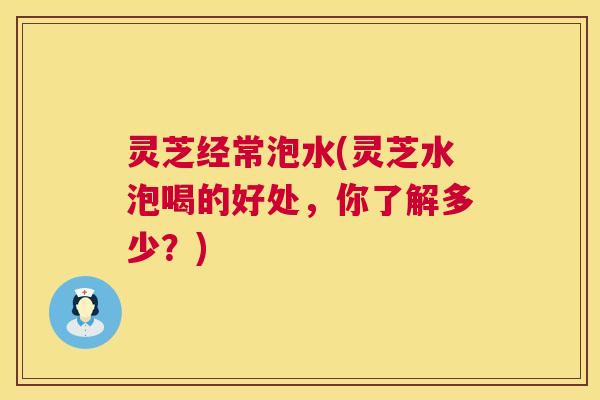 灵芝经常泡水(灵芝水泡喝的好处,你了解多少?) 第1张 灵芝经常泡水(灵芝水泡喝的好处,你了解多少?) 第1张