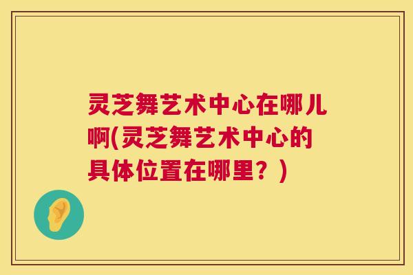 灵芝舞艺术中心在哪儿啊(灵芝舞艺术中心的具体位置在哪里?) 第1张 灵芝舞艺术中心在哪儿啊(灵芝舞艺术中心的具体位置在哪里?) 第1张