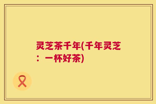 灵芝茶千年(千年灵芝:一杯好茶) 第1张 灵芝茶千年(千年灵芝:一杯好茶) 第1张