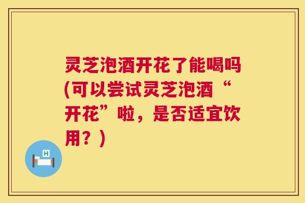 灵芝泡酒开花了能喝吗(可以尝试灵芝泡酒“开花”啦,是否适宜饮用?) 第1张 灵芝泡酒开花了能喝吗(可以尝试灵芝泡酒“开花”啦,是否适宜饮用?) 第1张