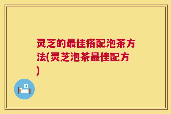 灵芝的最佳搭配泡茶方法(灵芝泡茶最佳配方) 第1张 灵芝的最佳搭配泡茶方法(灵芝泡茶最佳配方) 第1张