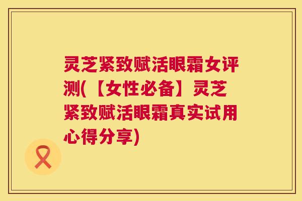 灵芝紧致赋活眼霜女评测(【女性必备】灵芝紧致赋活眼霜真实试用心得分享) 第1张 灵芝紧致赋活眼霜女评测(【女性必备】灵芝紧致赋活眼霜真实试用心得分享) 第1张