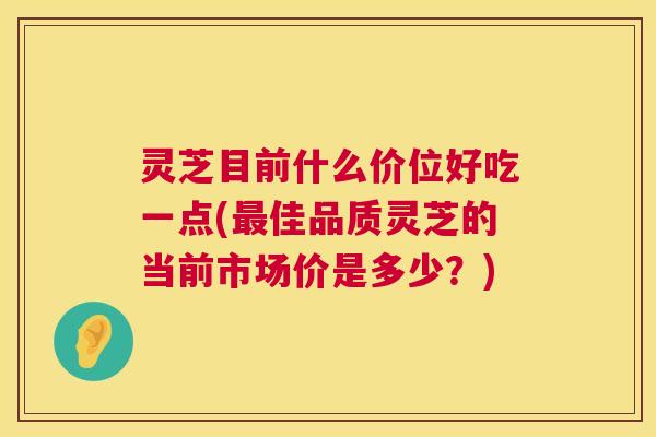灵芝目前什么价位好吃一点(最佳品质灵芝的当前市场价是多少?) 第1张 灵芝目前什么价位好吃一点(最佳品质灵芝的当前市场价是多少?) 第1张