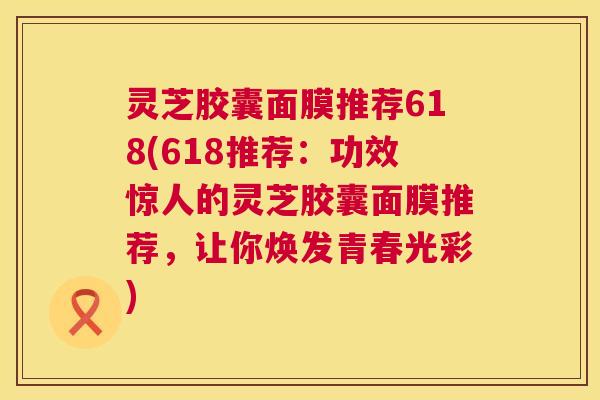 灵芝胶囊面膜推荐618(618推荐:功效惊人的灵芝胶囊面膜推荐,让你焕发青春光彩) 第1张 灵芝胶囊面膜推荐618(618推荐:功效惊人的灵芝胶囊面膜推荐,让你焕发青春光彩) 第1张