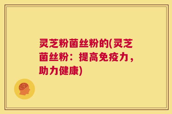 灵芝粉菌丝粉的(灵芝菌丝粉：提高免疫力，助力健康)  第1张