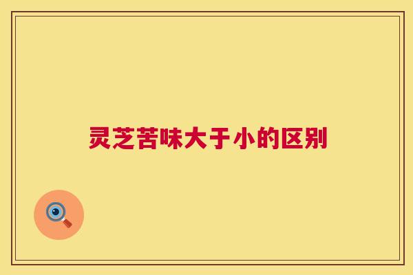 灵芝苦味大于小的区别 第1张 灵芝苦味大于小的区别 第1张