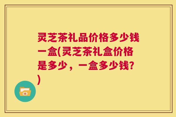 灵芝茶礼品价格多少钱一盒(灵芝茶礼盒价格是多少,一盒多少钱?) 第1张 灵芝茶礼品价格多少钱一盒(灵芝茶礼盒价格是多少,一盒多少钱?) 第1张