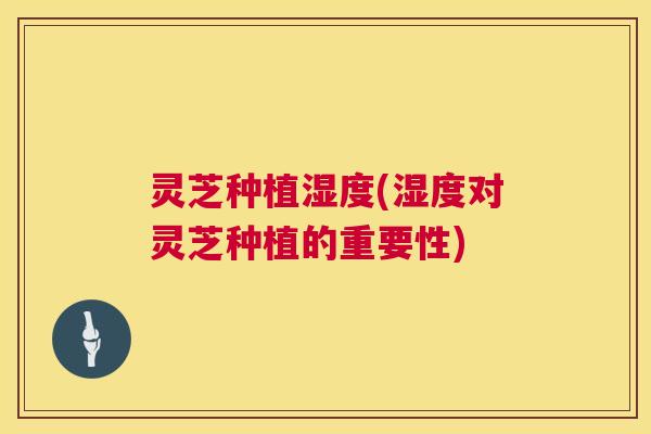 灵芝种植湿度(湿度对灵芝种植的重要性)  第1张
