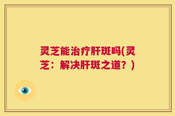 灵芝能治疗肝斑吗(灵芝:解决肝斑之道?) 第1张 灵芝能治疗肝斑吗(灵芝:解决肝斑之道?) 第1张