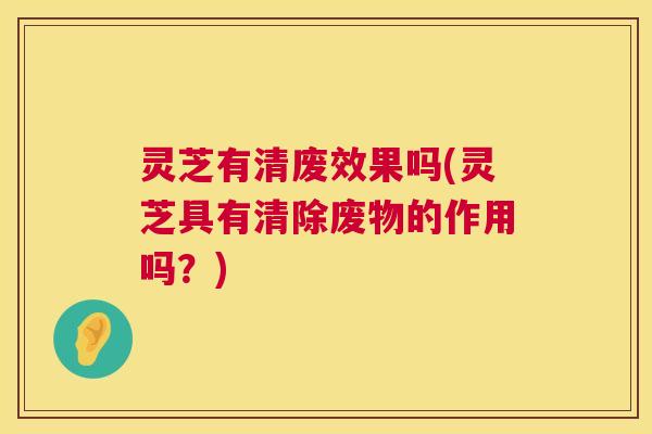 灵芝有清废效果吗(灵芝具有清除废物的作用吗?) 第1张 灵芝有清废效果吗(灵芝具有清除废物的作用吗?) 第1张