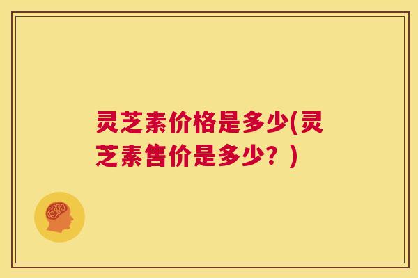 灵芝素价格是多少(灵芝素售价是多少?) 第1张 灵芝素价格是多少(灵芝素售价是多少?) 第1张