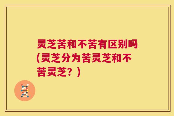 灵芝苦和不苦有区别吗(灵芝分为苦灵芝和不苦灵芝?) 第1张 灵芝苦和不苦有区别吗(灵芝分为苦灵芝和不苦灵芝?) 第1张