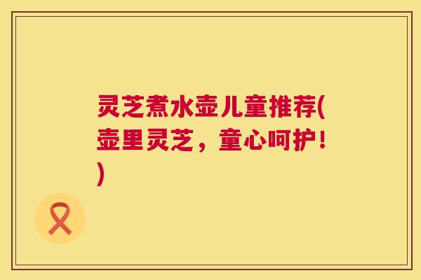 灵芝煮水壶儿童推荐(壶里灵芝,童心呵护!) 第1张 灵芝煮水壶儿童推荐(壶里灵芝,童心呵护!) 第1张