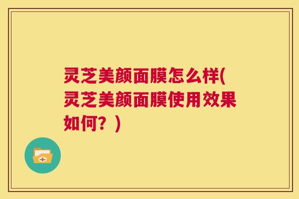 灵芝美颜面膜怎么样(灵芝美颜面膜使用效果如何?) 第1张 灵芝美颜面膜怎么样(灵芝美颜面膜使用效果如何?) 第1张