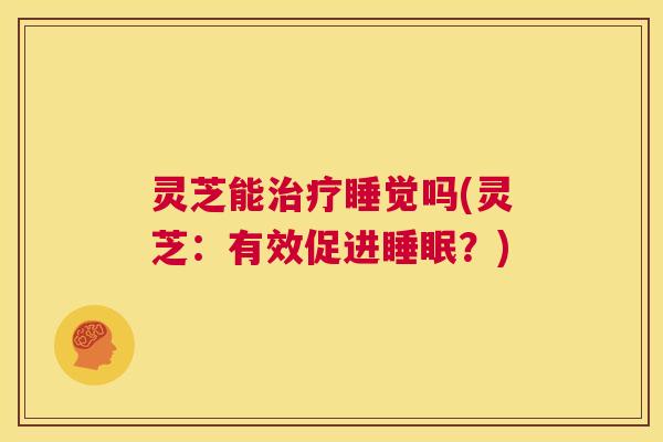 灵芝能治疗睡觉吗(灵芝:有效促进睡眠?) 第1张 灵芝能治疗睡觉吗(灵芝:有效促进睡眠?) 第1张