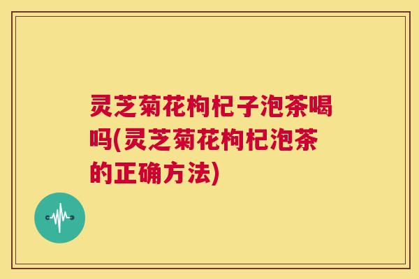 灵芝菊花枸杞子泡茶喝吗(灵芝菊花枸杞泡茶的正确方法) 第1张 灵芝菊花枸杞子泡茶喝吗(灵芝菊花枸杞泡茶的正确方法) 第1张