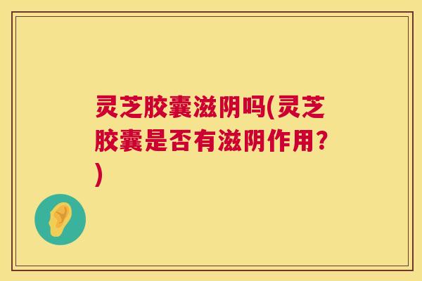 灵芝胶囊滋阴吗(灵芝胶囊是否有滋阴作用?) 第1张 灵芝胶囊滋阴吗(灵芝胶囊是否有滋阴作用?) 第1张
