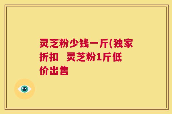 灵芝粉少钱一斤(独家折扣 灵芝粉1斤低价出售 第1张 灵芝粉少钱一斤(独家折扣 灵芝粉1斤低价出售 第1张
