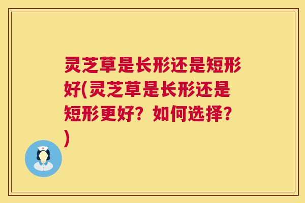 灵芝草是长形还是短形好(灵芝草是长形还是短形更好?如何选择?) 第1张 灵芝草是长形还是短形好(灵芝草是长形还是短形更好?如何选择?) 第1张