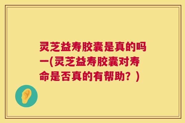 灵芝益寿胶囊是真的吗一(灵芝益寿胶囊对寿命是否真的有帮助?) 第1张 灵芝益寿胶囊是真的吗一(灵芝益寿胶囊对寿命是否真的有帮助?) 第1张
