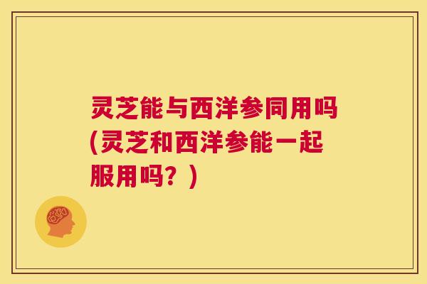 灵芝能与西洋参同用吗(灵芝和西洋参能一起服用吗?) 第1张 灵芝能与西洋参同用吗(灵芝和西洋参能一起服用吗?) 第1张