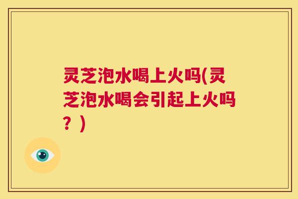灵芝泡水喝上火吗(灵芝泡水喝会引起上火吗?) 第1张 灵芝泡水喝上火吗(灵芝泡水喝会引起上火吗?) 第1张