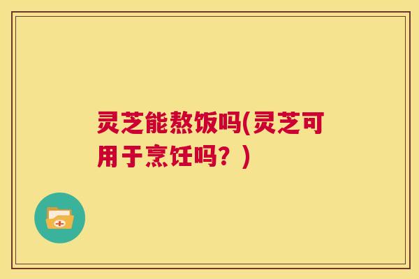 灵芝能熬饭吗(灵芝可用于烹饪吗?) 第1张 灵芝能熬饭吗(灵芝可用于烹饪吗?) 第1张
