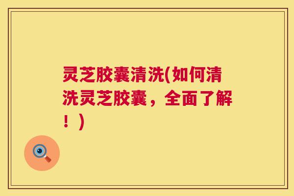 灵芝胶囊清洗(如何清洗灵芝胶囊,全面了解!) 第1张 灵芝胶囊清洗(如何清洗灵芝胶囊,全面了解!) 第1张