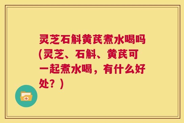 灵芝石斛黄芪煮水喝吗(灵芝、石斛、黄芪可一起煮水喝，有什么好处？)  第1张
