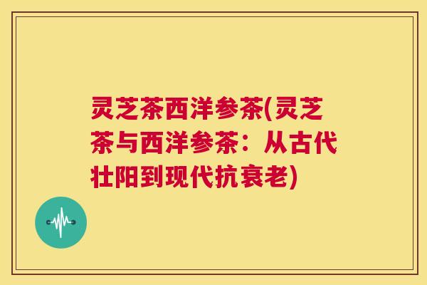 灵芝茶西洋参茶(灵芝茶与西洋参茶:从古代壮阳到现代抗衰老) 第1张 灵芝茶西洋参茶(灵芝茶与西洋参茶:从古代壮阳到现代抗衰老) 第1张