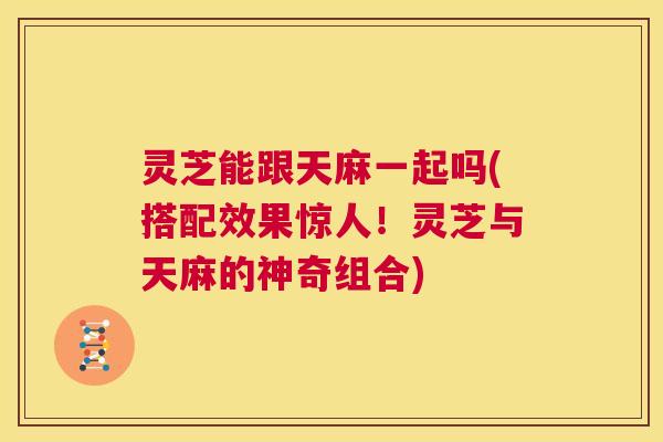 灵芝能跟天麻一起吗(搭配效果惊人!灵芝与天麻的神奇组合) 第1张 灵芝能跟天麻一起吗(搭配效果惊人!灵芝与天麻的神奇组合) 第1张