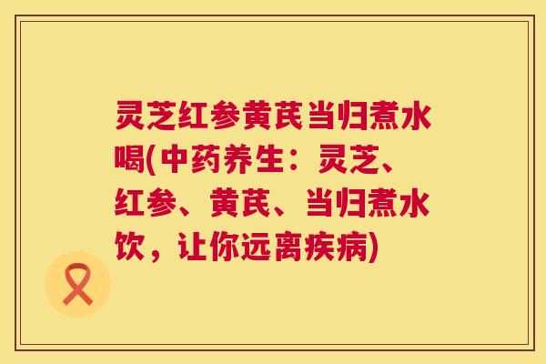 灵芝红参黄芪当归煮水喝(中药养生：灵芝、红参、黄芪、当归煮水饮，让你远离疾病)  第1张