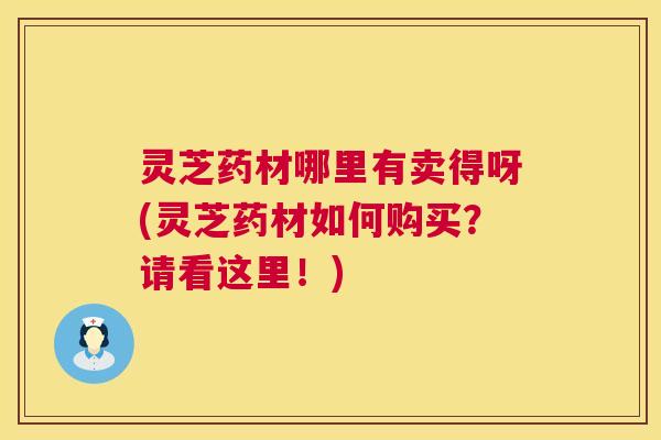 灵芝药材哪里有卖得呀(灵芝药材如何购买？请看这里！)  第1张