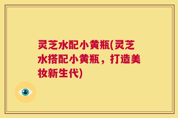 灵芝水配小黄瓶(灵芝水搭配小黄瓶,打造美妆新生代) 第1张 灵芝水配小黄瓶(灵芝水搭配小黄瓶,打造美妆新生代) 第1张