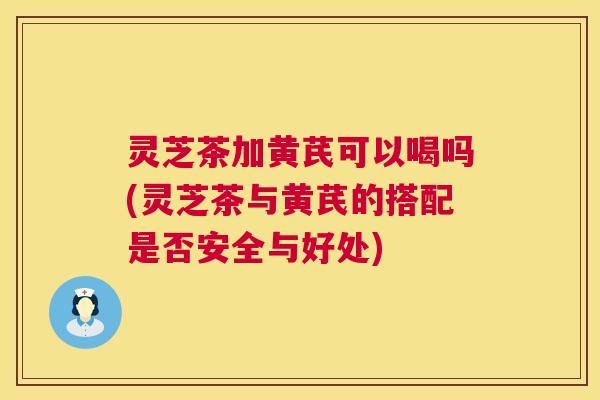 灵芝茶加黄芪可以喝吗(灵芝茶与黄芪的搭配是否安全与好处)  第1张