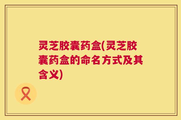 灵芝胶囊药盒(灵芝胶囊药盒的命名方式及其含义) 第1张 灵芝胶囊药盒(灵芝胶囊药盒的命名方式及其含义) 第1张