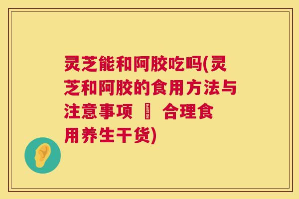 灵芝能和阿胶吃吗(灵芝和阿胶的食用方法与注意事项 – 合理食用养生干货) 第1张 灵芝能和阿胶吃吗(灵芝和阿胶的食用方法与注意事项 – 合理食用养生干货) 第1张
