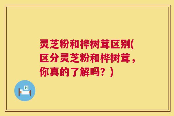 灵芝粉和桦树茸区别(区分灵芝粉和桦树茸，你真的了解吗？)  第1张
