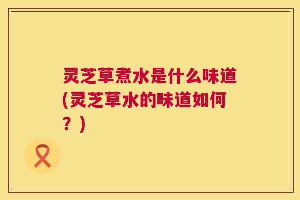 灵芝草煮水是什么味道(灵芝草水的味道如何?) 第1张 灵芝草煮水是什么味道(灵芝草水的味道如何?) 第1张