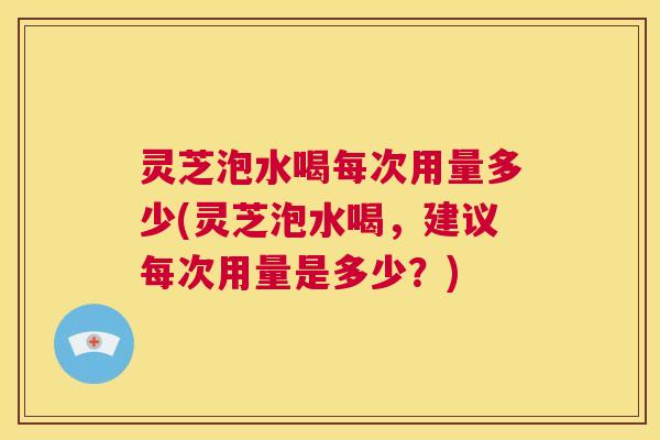 灵芝泡水喝每次用量多少(灵芝泡水喝，建议每次用量是多少？)  第1张