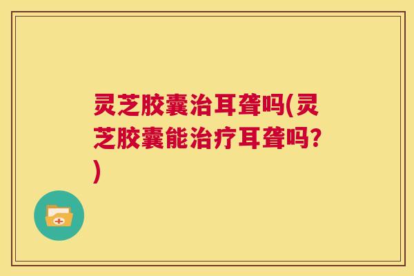 灵芝胶囊治耳聋吗(灵芝胶囊能治疗耳聋吗?) 第1张 灵芝胶囊治耳聋吗(灵芝胶囊能治疗耳聋吗?) 第1张