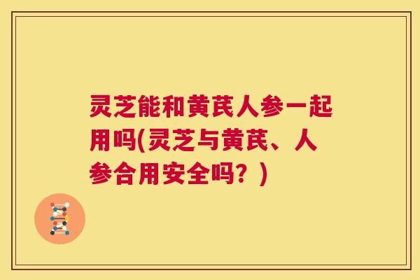 灵芝能和黄芪人参一起用吗(灵芝与黄芪、人参合用安全吗?) 第1张 灵芝能和黄芪人参一起用吗(灵芝与黄芪、人参合用安全吗?) 第1张