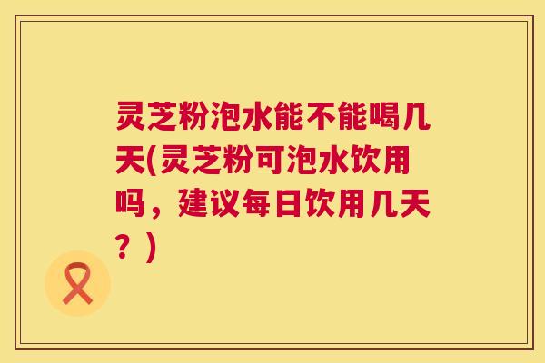 灵芝粉泡水能不能喝几天(灵芝粉可泡水饮用吗，建议每日饮用几天？)  第1张