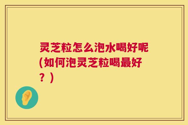 灵芝粒怎么泡水喝好呢(如何泡灵芝粒喝最好?) 第1张 灵芝粒怎么泡水喝好呢(如何泡灵芝粒喝最好?) 第1张