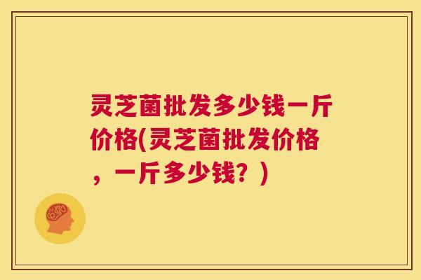 灵芝菌批发多少钱一斤价格(灵芝菌批发价格,一斤多少钱?) 第1张 灵芝菌批发多少钱一斤价格(灵芝菌批发价格,一斤多少钱?) 第1张