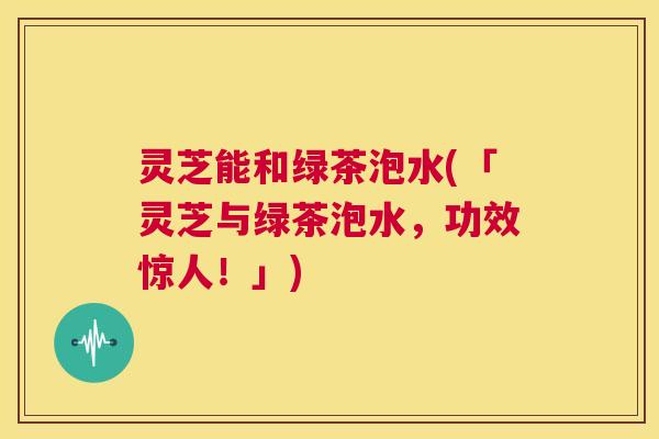 灵芝能和绿茶泡水(「灵芝与绿茶泡水,功效惊人!」) 第1张 灵芝能和绿茶泡水(「灵芝与绿茶泡水,功效惊人!」) 第1张