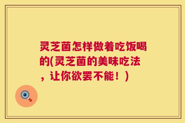 灵芝菌怎样做着吃饭喝的(灵芝菌的美味吃法,让你欲罢不能!) 第1张 灵芝菌怎样做着吃饭喝的(灵芝菌的美味吃法,让你欲罢不能!) 第1张